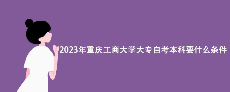 2023年重庆工商大学大专自考本科要什么条件？